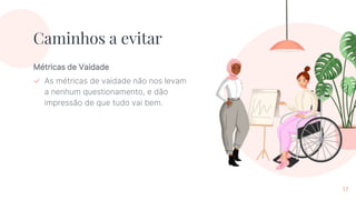 Métricas de Vaidade
✓ As métricas de vaidade não nos levam
a nenhum questionamento, e dão
impressão de que tudo vai bem.
Caminhos a evitar
17
 