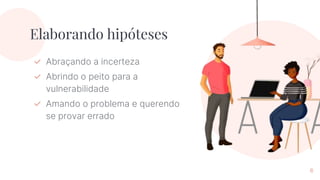 Elaborando hipóteses
✓ Abraçando a incerteza
✓ Abrindo o peito para a
vulnerabilidade
✓ Amando o problema e querendo
se provar errado
6
 