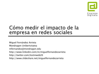 Cómo medir el impacto de la 
empresa en redes sociales 
Miguel Fernández Arrieta 
Mondragon Unibertsitatea 
mfernandez@mondragon.edu 
http://www.linkedin.com/in/miguelfernandezarrieta 
http://twitter.com/lostinweb20 
http://www.slideshare.net/miguelfernandezarrieta 
 