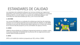 ESTANDARES DE CALIDAD
Los estándares de calidad de software son normas emitidas por organismos
específicos, que sirven para sentar un marco con el que comparar si un proceso
de desarrollo es o no de calidad. Las normas de calidad del software más
conocidas han sido desarrolladas por ISO, y son la serie ISO-9000.
1.-ISO 9000
Las normas ISO-9000 son un estándar de calidad para todo tipo de industrias;
contiene una normativa específica para el desarrollo de software, la ISO-9003.
Consiste en una serie de cláusulas que deben aplicarse en el marco de trabajo,
en el ciclo de vida del proyecto y en las actividades de apoyo al mismo.
2.-CMMI
CMM fue desarrollado por el Software Engineering Institute en estados unidos,
sirve para comprobar la habilidad de los procesos de las organizaciones para
realizar determinados proyectos.
3.-SPICE
SPCE es el modelo de madurez propuesto por ISO, similar a CMMI.
 