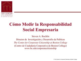 © The Center for Corporate Citizenship at Boston College
Cómo Medir la Responsabilidad
Social Empresaria
Steven A. Rochlin
Director de Investigación y Desarrollo de Políticas
The Center for Corporate Citizenship at Boston College
(Centro de Ciudadanía Corporativa de Boston College)
www.bc.edu/corporatecitizenship
 