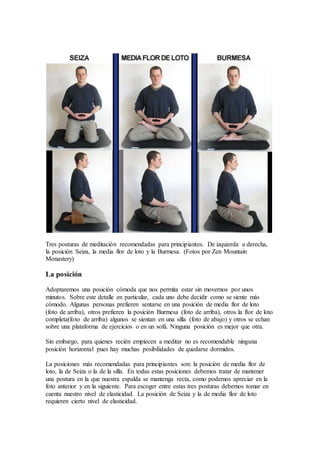 Tres posturas de meditación recomendadas para principiantes. De izquierda a derecha,
la posición Seiza, la media flor de loto y la Burmesa. (Fotos por Zen Mountain
Monastery)
La posición
Adoptaremos una posición cómoda que nos permita estar sin movernos por unos
minutos. Sobre este detalle en particular, cada uno debe decidir como se siente más
cómodo. Algunas personas prefieren sentarse en una posición de media flor de loto
(foto de arriba), otros prefieren la posición Burmesa (foto de arriba), otros la flor de loto
completa(foto de arriba) algunos se sientan en una silla (foto de abajo) y otros se echan
sobre una plataforma de ejercicios o en un sofá. Ninguna posición es mejor que otra.
Sin embargo, para quienes recién empiecen a meditar no es recomendable ninguna
posición horizontal pues hay muchas posibilidades de quedarse dormidos.
La posiciones más recomendadas para principiantes son: la posición de media flor de
loto, la de Seiza o la de la silla. En todas estas posiciones debemos tratar de mantener
una postura en la que nuestra espalda se mantenga recta, como podemos apreciar en la
foto anterior y en la siguiente. Para escoger entre estas tres posturas debemos tomar en
cuenta nuestro nivel de elasticidad. La posición de Seiza y la de media flor de loto
requieren cierto nivel de elasticidad.
 