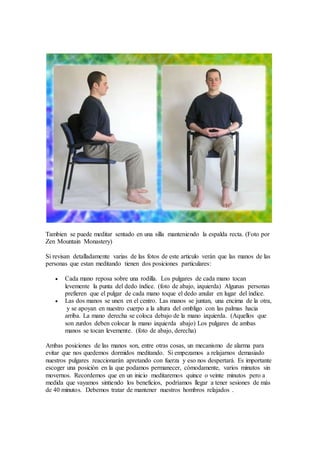 Tambien se puede meditar sentado en una silla manteniendo la espalda recta. (Foto por
Zen Mountain Monastery)
Si revisan detalladamente varias de las fotos de este articulo verán que las manos de las
personas que estan meditando tienen dos posiciones particulares:
 Cada mano reposa sobre una rodilla. Los pulgares de cada mano tocan
levemente la punta del dedo índice. (foto de abajo, izquierda) Algunas personas
prefieren que el pulgar de cada mano toque el dedo anular en lugar del índice.
 Las dos manos se unen en el centro. Las manos se juntan, una encima de la otra,
y se apoyan en nuestro cuerpo a la altura del ombligo con las palmas hacia
arriba. La mano derecha se coloca debajo de la mano izquierda. (Aquellos que
son zurdos deben colocar la mano izquierda abajo) Los pulgares de ambas
manos se tocan levemente. (foto de abajo, derecha)
Ambas posiciones de las manos son, entre otras cosas, un mecanismo de alarma para
evitar que nos quedemos dormidos meditando. Si empezamos a relajarnos demasiado
nuestros pulgares reaccionarán apretando con fuerza y eso nos despertará. Es importante
escoger una posición en la que podamos permanecer, cómodamente, varios minutos sin
movernos. Recordemos que en un inicio meditaremos quince o veinte minutos pero a
medida que vayamos sintiendo los beneficios, podríamos llegar a tener sesiones de más
de 40 minutos. Debemos tratar de mantener nuestros hombros relajados .
 