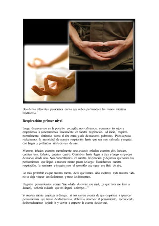 Dos de las diferentes posiciones en las que deben permanecer las manos mientras
meditamos.
Respiración: primer nivel
Luego de ponernos en la posición escogida, nos calmamos, cerramos los ojos y
empezamos a concentrarnos únicamente en nuestra respiración. Al inicio, respiren
normalmente, sintiendo cómo el aire entra y sale de nuestros pulmones. Poco a poco
reduciremos la intensidad de nuestra respiración hasta que sea muy calmada y regular,
con largas y profundas inhalaciones de aire.
Mientras inhalan cuenten mentalmente uno, cuando exhalan cuenten dos. Inhalen,
cuenten tres. Exhalen, cuenten cuatro. Continúen hasta llegar a diez y luego empiecen
de nuevo desde uno. Nos concentramos en nuestra respiración y dejamos que todos los
pensamientos que llegan a nuestra mente pasen de largo. Escuchamos nuestra
respiración, la sentimos e imaginamos el recorrido que sigue ese flujo de aire.
Lo más probable es que nuestra mente, de la que hemos sido esclavos toda nuestra vida,
no se deje vencer tan fácilmente y trate de distraernos.
Llegarán pensamientos como: “me olvidé de enviar ese mail, ¿a qué hora me iban a
llamar?, debería avisarle que no llegaré a tiempo…”
Si nuestra mente empieza a divagar, si nos damos cuenta de que empiezan a aparecer
pensamientos que tratan de distraernos, debemos observar al pensamiento, reconocerlo,
deliberadamente dejarlo ir y volver a empezar la cuenta desde uno.
 
