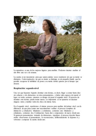La naturaleza es uno de los mejores lugares para meditar. Podemos intentar meditar al
aire libre una vez a la semana.
La cuenta es un mecanismo para que sepan cuántas veces respiraron sin que su mente se
distrajera. Cada respiración sin que su mente se distraiga es un pequeño triunfo que les
permite recuperar la habilidad de poner a su mente donde quieran por el tiempo que
deseen.
Respiración: segundo nivel
Una vez que hayamos logrado dominar esta técnica, es decir, llegar a contar hasta diez
sin esfuerzo y sin distraernos en otros pensamientos, y haber sido capaces de repetir el
logro en varias sesiones, entonces es tiempo de pasar al segundo nivel. El proceso de
dominar esta técnica puede tomar meses. Lo importante es no apurarse en alcanzar
ninguna meta y meditar todos los días a la misma hora.
En el segundo nivel, repetiremos el mismo proceso para meditar del primer nivel con la
diferencia de que para contar uno necesitaremos realizar el proceso completo de
inhalación y exhalación. Inhalamos y exhalamos, contamos uno. Inhalamos y
exhalamos, contamos dos. Continuamos hasta diez y empezamos de nuevo desde uno.
Si aparecen pensamientos tratando de distraernos, repetimos el proceso descrito líneas
arriba: observamos el pensamiento, lo reconocemos, deliberadamente lo dejamos ir y
volvemos a empezar la cuenta desde uno.
 