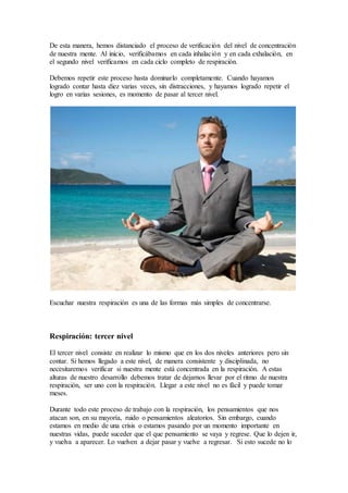De esta manera, hemos distanciado el proceso de verificación del nivel de concentración
de nuestra mente. Al inicio, verificábamos en cada inhalación y en cada exhalación, en
el segundo nivel verificamos en cada ciclo completo de respiración.
Debemos repetir este proceso hasta dominarlo completamente. Cuando hayamos
logrado contar hasta diez varias veces, sin distracciones, y hayamos logrado repetir el
logro en varias sesiones, es momento de pasar al tercer nivel.
Escuchar nuestra respiración es una de las formas más simples de concentrarse.
Respiración: tercer nivel
El tercer nivel consiste en realizar lo mismo que en los dos niveles anteriores pero sin
contar. Si hemos llegado a este nivel, de manera consistente y disciplinada, no
necesitaremos verificar si nuestra mente está concentrada en la respiración. A estas
alturas de nuestro desarrollo debemos tratar de dejarnos llevar por el ritmo de nuestra
respiración, ser uno con la respiración. Llegar a este nivel no es fácil y puede tomar
meses.
Durante todo este proceso de trabajo con la respiración, los pensamientos que nos
atacan son, en su mayoría, ruido o pensamientos aleatorios. Sin embargo, cuando
estamos en medio de una crisis o estamos pasando por un momento importante en
nuestras vidas, puede suceder que el que pensamiento se vaya y regrese. Que lo dejen ir,
y vuelva a aparecer. Lo vuelven a dejar pasar y vuelve a regresar. Si esto sucede no lo
 