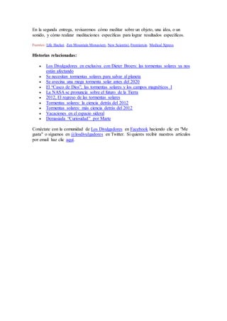 En la segunda entrega, revisaremos cómo meditar sobre un objeto, una idea, o un
sonido, y cómo realizar meditaciones específicas para lograr resultados específicos.
Fuentes: Life Hacker, Zen Mountain Monastery,New Scientist, Frontiersin, Medical Xpress
Historias relacionadas:
 Los Divulgadores en exclusiva con Dieter Broers: las tormentas solares ya nos
están afectando
 Se necesitan tormentas solares para salvar al planeta
 Se avecina una mega tormenta solar antes del 2020
 El “Casco de Dios”, las tormentas solares y los campos magnéticos I
 La NASA se pronuncia sobre el futuro de la Tierra
 2012, El regreso de las tormentas solares
 Tormentas solares: la ciencia detrás del 2012
 Tormentas solares: más ciencia detrás del 2012
 Vacaciones en el espacio sideral
 Demasiada “Curiosidad” por Marte
Conéctate con la comunidad de Los Divulgadores en Facebook haciendo clic en "Me
gusta" o síguenos en @losdivulgadores en Twitter. Si quieres recibir nuestros artículos
por email haz clic aquí.
 