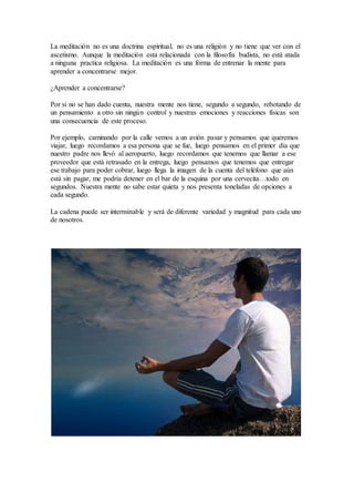 La meditación no es una doctrina espiritual, no es una religión y no tiene que ver con el
ascetismo. Aunque la meditación esta relacionada con la filosofía budista, no está atada
a ninguna practica religiosa. La meditación es una forma de entrenar la mente para
aprender a concentrarse mejor.
¿Aprender a concentrarse?
Por si no se han dado cuenta, nuestra mente nos tiene, segundo a segundo, rebotando de
un pensamiento a otro sin ningún control y nuestras emociones y reacciones físicas son
una consecuencia de este proceso.
Por ejemplo, caminando por la calle vemos a un avión pasar y pensamos que queremos
viajar, luego recordamos a esa persona que se fue, luego pensamos en el primer día que
nuestro padre nos llevó al aeropuerto, luego recordamos que tenemos que llamar a ese
proveedor que está retrasado en la entrega, luego pensamos que tenemos que entregar
ese trabajo para poder cobrar, luego llega la imagen de la cuenta del teléfono que aún
está sin pagar, me podría detener en el bar de la esquina por una cervecita…todo en
segundos. Nuestra mente no sabe estar quieta y nos presenta toneladas de opciones a
cada segundo.
La cadena puede ser interminable y será de diferente variedad y magnitud para cada uno
de nosotros.
 