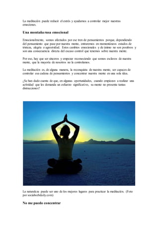 La meditación puede reducir el estrés y ayudarnos a controlar mejor nuestras
emociones.
Una montaña rusa emocional
Emocionalmente, somos afectados por ese tren de pensamientos porque, dependiendo
del pensamiento que pase por nuestra mente, entraremos en momentáneos estados de
tristeza, alegría o agresividad. Estos cambios emocionales y de ánimo no son positivos y
son una consecuencia directa del escaso control que tenemos sobre nuestra mente.
Por eso, hay que ser sinceros y empezar reconociendo que somos esclavos de nuestra
mente, que la mayoría de nosotros no la controlamos.
La meditación es, de alguna manera, la reconquista de nuestra mente, ser capaces de
controlar esa cadena de pensamientos y concentrar nuestra mente en una sola idea.
¿Se han dado cuenta de que, en algunas oportunidades, cuando empiezan a realizar una
actividad que les demanda un esfuerzo significativo, su mente no presenta tantas
distracciones?
La naturaleza puede ser uno de los mejores lugares para practicar la meditación. (Foto
por socialwebdaily.com)
No me puedo concentrar
 