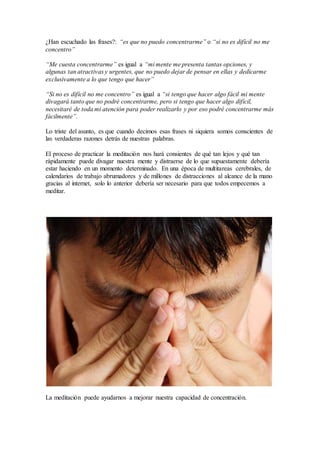 ¿Han escuchado las frases?: “es que no puedo concentrarme” o “si no es difícil no me
concentro”
“Me cuesta concentrarme” es igual a “mi mente me presenta tantas opciones, y
algunas tan atractivas y urgentes, que no puedo dejar de pensar en ellas y dedicarme
exclusivamente a lo que tengo que hacer”
“Si no es difícil no me concentro” es igual a “si tengo que hacer algo fácil mi mente
divagará tanto que no podré concentrarme, pero si tengo que hacer algo difícil,
necesitaré de toda mi atención para poder realizarlo y por eso podré concentrarme más
fácilmente”.
Lo triste del asunto, es que cuando decimos esas frases ni siquiera somos conscientes de
las verdaderas razones detrás de nuestras palabras.
El proceso de practicar la meditación nos hará consientes de qué tan lejos y qué tan
rápidamente puede divagar nuestra mente y distraerse de lo que supuestamente debería
estar haciendo en un momento determinado. En una época de multitareas cerebrales, de
calendarios de trabajo abrumadores y de millones de distracciones al alcance de la mano
gracias al internet, solo lo anterior debería ser necesario para que todos empecemos a
meditar.
La meditación puede ayudarnos a mejorar nuestra capacidad de concentración.
 