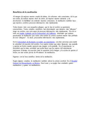 Beneficios de la meditación
Al margen de mejorar nuestro estado de ánimo, de volvernos más conscientes de lo que
nos rodea, de reducir nuestro nivel de estrés, de mejorar nuestra memoria y de
devolvernos la habilidad de controlar nuestras emociones, la meditación también hace
que nuestros cerebros procesen información más rápidamente.
Todos hemos visto esos pequeños pliegues que le dan al cerebro su apariencia
característica. Varios estudios científicos han determinado que mientras más “pliegues”
tenga un cerebro, este será capaz de procesar información más rápidamente. Eso no es
todo, un estudio realizado por la Universidad de California, determinó que quienes
practicaban la meditación por varios años tenían la corteza cerebral mucho más poblada
de esos “pliegues”. Es decir, procesaban información mas rápidamente.
En la Universidad de Kentucky se realizó un experimento con diez personas para medir
la velocidad de reacción del cerebro. Los sujetos tenían que mirar fijamente una pantalla
y apretar un botón cuando aparecía una imagen en la pantalla. En el experimento se
descubrió que la única actividad que podía hacer que los sujetos del experimento
mejoraran el tiempo de reacción entre la aparición de la imagen y la acción de apretar el
botón, era una sesión previa de 40 minutos de meditación.
Sigamos con la base científica detrás de la meditación.
Según algunos estudios, la meditación también afecta la corteza cerebral. En el Hospital
General de Massachusetts en Boston, Sara Lazar y su equipo han estudiado quince
meditadores y quince no meditadores.
 