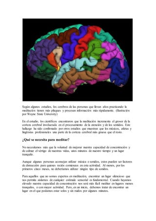 Según algunos estudios, los cerebros de las personas que llevan años practicando la
meditación tienen más pliegues y procesan información más rápidamente. (Ilustración
por Wayne State University)
En el estudio, los científicos encontraron que la meditación incrementa el grosor de la
corteza cerebral involucrada en el procesamiento de la atención y de los sentidos. Este
hallazgo ha sido confirmado por otros estudios que muestran que los músicos, atletas y
lingüistas profesionales una parte de la corteza cerebral más gruesa que el resto.
¿Qué se necesita para meditar?
No necesitamos más que la voluntad de mejorar nuestra capacidad de concentración y
de calmar el vértigo de nuestras vidas, unos minutos de nuestro tiempo y un lugar
tranquilo.
Aunque algunas personas aconsejan utilizar música o sonidos, estos pueden ser factores
de distracción para quienes recién comienzan en esta actividad. Al menos, por los
primeros cinco meses, no deberíamos utilizar ningún tipo de sonidos.
Para aquellos que no somos expertos en meditación, encontrar un lugar silencioso que
nos permita aislarnos de cualquier estímulo sensorial es fundamental. Cuando hayamos
elevado nuestra capacidad de concentración nos será más fácil meditar en lugares menos
tranquilos, o con mayor actividad. Pero, en un inicio, debemos tratar de encontrar un
lugar en el que podamos estar solos y sin ruidos por algunos minutos.
 