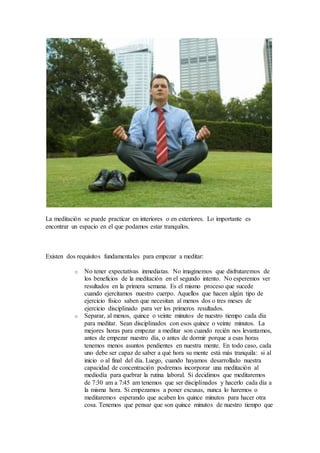 La meditación se puede practicar en interiores o en exteriores. Lo importante es
encontrar un espacio en el que podamos estar tranquilos.
Existen dos requisitos fundamentales para empezar a meditar:
o No tener expectativas inmediatas. No imaginemos que disfrutaremos de
los beneficios de la meditación en el segundo intento. No esperemos ver
resultados en la primera semana. Es el mismo proceso que sucede
cuando ejercitamos nuestro cuerpo. Aquellos que hacen algún tipo de
ejercicio físico saben que necesitan al menos dos o tres meses de
ejercicio disciplinado para ver los primeros resultados.
o Separar, al menos, quince o veinte minutos de nuestro tiempo cada día
para meditar. Sean disciplinados con esos quince o veinte minutos. La
mejores horas para empezar a meditar son cuando recién nos levantamos,
antes de empezar nuestro día, o antes de dormir porque a esas horas
tenemos menos asuntos pendientes en nuestra mente. En todo caso, cada
uno debe ser capaz de saber a qué hora su mente está más tranquila: si al
inicio o al final del día. Luego, cuando hayamos desarrollado nuestra
capacidad de concentración podremos incorporar una meditación al
mediodía para quebrar la rutina laboral. Si decidimos que meditaremos
de 7:30 am a 7:45 am tenemos que ser disciplinados y hacerlo cada día a
la misma hora. Si empezamos a poner excusas, nunca lo haremos o
meditaremos esperando que acaben los quince minutos para hacer otra
cosa. Tenemos que pensar que son quince minutos de nuestro tiempo que
 