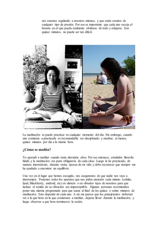 nos estamos regalando a nosotros mismos, y que están exentos de
cualquier tipo de presión. Por eso es importante que cada uno escoja el
horario en el que pueda realmente olvidarse de todo y relajarse. Son
quince minutos, no puede ser tan difícil.
La meditación se puede practicar en cualquier momento del día. Sin embargo, cuando
uno comienza a practicarla es recomendable ser disciplinado y meditar, al menos,
quince minutos por dia a la misma hora.
¿Cómo se medita?
Yo aprendí a meditar cuando tenía diecisiete años. Por ese entonces, estudiaba filosofía
hindú y la meditación era parte obligatoria de cada clase. Luego la he practicado, de
manera intermitente, durante varias épocas de mi vida y debo reconocer que siempre me
ha ayudado a encontrar un equilibrio.
Una vez en el lugar que hemos escogido, nos aseguramos de que nadie nos vaya a
interrumpir. Ponemos todos los aparatos que nos piden atención cada minuto (celular,
Ipad, Blackberry, android, etc) en silencio o en vibrador lejos de nosotros para que
incluso el sonido de su vibración sea imperceptible. Algunas personas recomiendan
poner una alarma programada para que suene al final de los quince o veinte minutos de
meditación. Esto depende de cada uno. A mi me parece que los principiantes deberían
ver a la que hora en la que comienzan a meditar, dejarse llevar durante la meditación, y
luego observar a que hora terminaron la sesión.
 