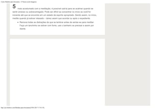 Como Meditar para Iniciantes: 15 Passos (com Imagens)
http://pt.wikihow.com/Meditar-para-Iniciantes[19/01/2017 17:43:19]
5 mais acostumado com a meditação, é possível usá-la para se acalmar quando se
sentir ansioso ou sobrecarregado. Pode ser difícil se concentrar no início se você for
iniciante até que se encontre em um estado de espírito apropriado. Sendo assim, no início,
medite quando já estiver relaxado – talvez assim que acordar ou após o expediente.
Remova todas as distrações de que se lembrar antes de sentar-se para meditar.
Faça um lanchinho se estiver com fome, use o banheiro se precisar e assim por
diante.
 