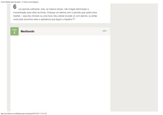 Como Meditar para Iniciantes: 15 Passos (com Imagens)
http://pt.wikihow.com/Meditar-para-Iniciantes[19/01/2017 17:43:19]
6 um período suficiente, mas, ao mesmo tempo, não é legal interromper a
concentração para olhar as horas. Coloque um alarme com o período que quiser para
meditar – seja dez minutos ou uma hora. Seu celular já pode vir com alarme, ou então
você pode encontrar sites e aplicativos que façam o trabalho.[2]
Parte
2
editar
Meditando
 