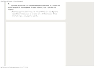 Como Meditar para Iniciantes: 15 Passos (com Imagens)
http://pt.wikihow.com/Meditar-para-Iniciantes[19/01/2017 17:43:19]
1 concentrar na respiração e na inspiração e expiração conscientes. Se a cadeira tiver
encosto, tente não se inclinar para trás ou relaxar a postura. Fique o mais reto que
conseguir.
Posicione as pernas da maneira que for mais confortável para você. É possível
estendê-las à frente ou cruzá-las se estiver com a almofada no chão. O mais
importante é que a postura permaneça reta.
 