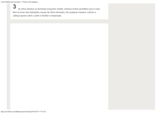 Como Meditar para Iniciantes: 15 Passos (com Imagens)
http://pt.wikihow.com/Meditar-para-Iniciantes[19/01/2017 17:43:19]
3 de olhos abertos ou fechados enquanto medita, embora muitos acreditem que é mais
fácil se livrar das distrações visuais de olhos fechados. De qualquer maneira, inclinar a
cabeça ajuda a abrir o peito e facilitar a respiração.
 