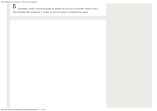 Como Meditar para Iniciantes: 15 Passos (com Imagens)
http://pt.wikihow.com/Meditar-para-Iniciantes[19/01/2017 17:43:19]
5 meditação. Porém, não se esqueça de relaxar os músculos do maxilar, mesmo com a
boca fechada. Não pressione o maxilar ou ranja os dentes; simplesmente relaxe.
 
