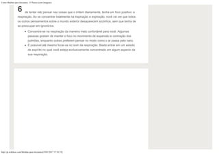 Como Meditar para Iniciantes: 15 Passos (com Imagens)
http://pt.wikihow.com/Meditar-para-Iniciantes[19/01/2017 17:43:19]
6 de tentar não pensar nas coisas que o irritem diariamente, tenha um foco positivo: a
respiração. Ao se concentrar totalmente na inspiração e expiração, você vai ver que todos
os outros pensamentos sobre o mundo exterior desaparecem sozinhos, sem que tenha de
se preocupar em ignorá-los.
Concentre-se na respiração da maneira mais confortável para você. Algumas
pessoas gostam de manter o foco no movimento de expansão e contração dos
pulmões, enquanto outras preferem pensar no modo como o ar passa pelo nariz.
É possível até mesmo focar-se no som da respiração. Basta entrar em um estado
de espírito no qual você esteja exclusivamente concentrado em algum aspecto da
sua respiração.
 