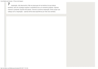 Como Meditar para Iniciantes: 15 Passos (com Imagens)
http://pt.wikihow.com/Meditar-para-Iniciantes[19/01/2017 17:43:19]
7 respiração, não descrevê-la. Não se preocupe em se lembrar do que estava
sentindo, nem em conseguir explicar a experiência em um momento posterior. Apenas
vivencie o presente. Quando ele passar, vivencie a próxima respiração. Evite ocupar sua
cabeça com a respiração – apenas tenha esta experiência por meio dos sentidos.
 