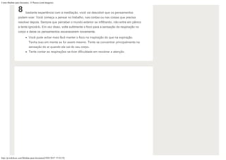 Como Meditar para Iniciantes: 15 Passos (com Imagens)
http://pt.wikihow.com/Meditar-para-Iniciantes[19/01/2017 17:43:19]
8 bastante experiência com a meditação, você vai descobrir que os pensamentos
podem voar. Você começa a pensar no trabalho, nas contas ou nas coisas que precisa
resolver depois. Sempre que perceber o mundo exterior se infiltrando, não entre em pânico
e tente ignorá-lo. Em vez disso, volte sutilmente o foco para a sensação da respiração no
corpo e deixe os pensamentos esvanecerem novamente.
Você pode achar mais fácil manter o foco na inspiração do que na expiração.
Tenha isso em mente se for assim mesmo. Tente se concentrar principalmente na
sensação do ar quando ele sai do seu corpo.
Tente contar as respirações se tiver dificuldade em recobrar a atenção.
 