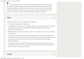 Como Meditar para Iniciantes: 15 Passos (com Imagens)
http://pt.wikihow.com/Meditar-para-Iniciantes[19/01/2017 17:43:19]
9 iniciantes. Não se censure – no começo, todos têm dificuldade com a voz interior que
não se cala. Na verdade, alguns dizem que este retorno contínuo ao momento presente é
"prática" da meditação. Além do mais, não espere que a prática mude do dia para a noite.
A atenção plena leva um tempo para começar a exercer influência. Medite todos os dias
por pelo menos alguns minutos, aumentando as sessões sempre que possível.
Não se esqueça de colocar o celular no modo silencioso.
Ouvir músicas suaves ajuda a relaxar mais.
A meditação não funciona como um passe de mágica; ela é um processo contínuo. Continue
a praticar todos os dias e você perceberá aos poucos um estado de calma e paz se
desenvolvendo internamente.
Meditar antes de dormir ajuda o cérebro a começar a se desligar e faz com que você se sinta
mais relaxado.
É comum se concentrar na respiração e entoar mantras como o OM, mas se preferir ouvir
música ao meditar, escolha apenas as mais calmas. Uma música pode ser tranquila no início,
mas depois mudar e virar um rock no meio – isso não é apropriado, pois interrompe o
processo meditativo.
A frustração é uma reação esperada nesta situação. Entenda e saiba lidar com isso – ela
ensina muito sobre você mesmo, tanto quanto o lado mais pacífico da meditação. Deixe pra
lá e torne-se um ser unificado ao universo.
editarDicas
editarAvisos
 