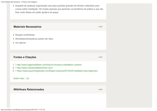 Como Meditar para Iniciantes: 15 Passos (com Imagens)
http://pt.wikihow.com/Meditar-para-Iniciantes[19/01/2017 17:43:19]
Suspeite de qualquer organização que peça quantias grandes de dinheiro adiantado para
cursos sobre meditação. Há muitas pessoas que apreciam os benefícios da prática e que vão
ficar muito felizes em poder ajudá-lo de graça.
Roupas confortáveis
Almofadas/travesseiros podem ser úteis
Um alarme
1. ↑ http://www.sagemeditation.com/how-to-choose-a-meditation-cushion/
2. ↑ http://www.onlinemeditationtimer.com/
3. ↑ https://www.psychologytoday.com/blog/in-practice/201303/5-meditation-tips-beginners
Exibir mais... (3)
editarMateriais Necessários
editarFontes e Citações
editarWikiHows Relacionados
 