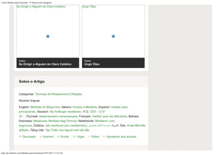 Como Meditar para Iniciantes: 15 Passos (com Imagens)
http://pt.wikihow.com/Meditar-para-Iniciantes[19/01/2017 17:43:19]
Se Dirigir a Alguém do Clero Católico
Como
Se Dirigir a Alguém do Clero Católico
Ungir Óleo
Como
Ungir Óleo
Discussão Imprimir Enviar Vigiar Editar Agradecer aos autores
Categorias: Técnicas de Relaxamento | Religião
Noutras línguas:
English: Meditate for Beginners, Italiano: Iniziare a Meditare, Español: meditar para
principiantes, Deutsch: Als Anfänger meditieren, 中文: 冥想（初学
者）, Русский: медитировать начинающим, Français: méditer pour les débutants, Bahasa
Indonesia: Melakukan Meditasi bagi Pemula, Nederlands: Mediteren voor
beginners, Čeština: Jak meditovat (pro začátečníky), ‫للمبتدئين‬ ‫التأمل‬ ‫ ,العربية: ممارسة‬ไทย: ททำสมาธิสสำหรับ
ผู้เริ่มต ้น, Tiếng Việt: Tập Thiền cho Người mới bắt đầu
Sobre o Artigo
 
