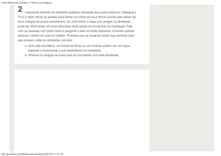 Como Meditar para Iniciantes: 15 Passos (com Imagens)
http://pt.wikihow.com/Meditar-para-Iniciantes[19/01/2017 17:43:19]
2 importante eliminar do ambiente qualquer sensação que possa distraí-lo. Desligue a
TV e o rádio, feche as janelas para barrar os ruídos da rua e feche a porta para deixar de
ouvir colegas de quarto barulhentos. Se você dividir a casa com amigos ou familiares,
pode ser difícil achar um local silencioso onde possa se concentrar na meditação. Fale
com as pessoas com quem mora e pergunte a eles se estão dispostos a ficarem quietos
durante o tempo em que for meditar. Prometa que vai avisá-los assim que terminar para
que possam voltar às atividades normais.
Uma vela aromática, um buquê de flores ou um incenso podem dar um toque
especial e incrementar a sua experiência na meditação.
Diminua ou apague as luzes para se concentrar com mais facilidade.
 