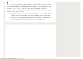 Como Meditar para Iniciantes: 15 Passos (com Imagens)
http://pt.wikihow.com/Meditar-para-Iniciantes[19/01/2017 17:43:19]
3 O zafu é uma almofada circular que permite que você se sente no chão ao meditar.
Como não tem um encosto, diferentemente de uma cadeira, ela não deixa que você solte
as costas e perca o foco na energia. Se não tiver um zafu, qualquer almofada ou
travesseiro velho servem para impedir que fique com dor durante períodos mais longos ao
sentar-se com as pernas cruzadas.
Se achar que sentar sem se apoiar a um encosto provoca dor nas costas, sinta-se
à vontade para usar uma cadeira. Tente estar presente no corpo e manter uma
postura reta o máximo possível enquanto se sentir confortável e, então, encoste
um pouco na cadeira até estar pronto para retomar a postura anterior.
 