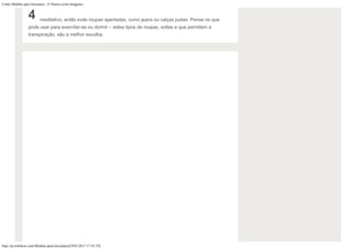 Como Meditar para Iniciantes: 15 Passos (com Imagens)
http://pt.wikihow.com/Meditar-para-Iniciantes[19/01/2017 17:43:19]
4 meditativo, então evite roupas apertadas, como jeans ou calças justas. Pense no que
pode usar para exercitar-se ou dormir – estes tipos de roupas, soltas e que permitem a
transpiração, são a melhor escolha.
 