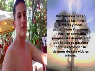 Descansa en paz en
medio de jazmines,
claveles y rosas
aguarda que lleguemos
a hacerte compañía
porque está demostrado
que la vida es pasajera
pero la recompensa
después de esta vida es
infinita.

 