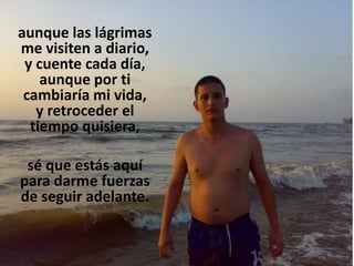 aunque las lágrimas
me visiten a diario,
y cuente cada día,
aunque por ti
cambiaría mi vida,
y retroceder el
tiempo quisiera,
sé que estás aquí
para darme fuerzas
de seguir adelante.

 