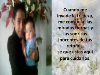 Cuando me
invade la tristeza,
me consuela las
miradas tiernas y
las sonrisas
inocentes de tus
retoños,
se que estas aquí
para cuidarlos.

 