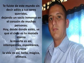 Te fuiste de este mundo sin
decir adiós a tus seres
queridos,
dejando un vacío inmenso en
el corazón de muchas
personas.
Hoy, desde donde estés, se
que el cielo es tu morada
eterna
la muerte es así,
intempestiva, espontánea,
certera
la vida es así, bella, mágica,
efímera.

 