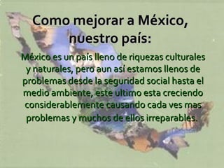 Como mejorar a México,  nuestro país:   México es un país lleno de riquezas culturales y naturales, pero aun así estamos llenos de problemas desde la seguridad social hasta el medio ambiente, este ultimo esta creciendo considerablemente causando cada ves mas problemas y muchos de ellos irreparables.   