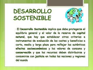 DESARROLLO 
SOSTENIBLE 
· EEll DDeessaarrrroolllloo SSoosstteenniibbllee iimmpplliiccaa qquuee ddeebbee pprrootteeggeerrssee eell 
eeqquuiilliibbrriioo ggeenneerraall yy eell vvaalloorr ddee llaa rreesseerrvvaa ddee ccaappiittaall 
nnaattuurraall,, qquuee hhaayy qquuee eessttaabblleecceerr oottrrooss ccrriitteerriiooss ee 
iinnssttrruummeennttooss ddee eevvaalluuaacciióónn ddee llooss ccoosstteess yy bbeenneeffiicciiooss aa 
ccoorrttoo,, mmeeddiioo yy llaarrggoo ppllaazzoo ppaarraa rreefflleejjaarr llooss aauuttéénnttiiccooss 
eeffeeccttooss ssoocciiooeeccoonnóómmiiccooss yy llooss vvaalloorreess ddee ccoonnssuummoo yy 
ccoonnsseerrvvaacciióónn yy qquuee llooss rreeccuurrssooss ddeebbeenn ddiissttrriibbuuiirrssee yy 
ccoonnssuummiirrssee ccoonn jjuussttiicciiaa eenn ttooddaass llaass nnaacciioonneess yy rreeggiioonneess 
ddeell mmuunnddoo 
 