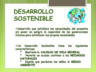DESARROLLO 
SOSTENIBLE 
•Desarrollo que satisface las necesidades ddeell pprreesseennttee 
ssiinn ppoonneerr eenn ppeelliiggrroo llaa ccaappaacciiddaadd ddee llaass ggeenneerraacciioonneess 
ffuuttuurraass ppaarraa ssaattiissffaacceerr ssuuss pprrooppiiaass nneecceessiiddaaddeess 
•UUnn DDeessaarrrroolllloo SSoosstteenniibbllee ttiieennee llaass ssiigguuiieenntteess 
ccaarraacctteerrííssttiiccaass:: 
** MMaannttiieennee llaa CCAALLIIDDAADD DDEE VVIIDDAA GGEENNEERRAALL 
** PPeerrmmiittee uunn aacccceessoo ccoonnttiinnuuoo aa llooss RREECCUURRSSOOSS 
NNAATTUURRAALLEESS 
** IImmppiiddee qquuee ppeerrdduurreenn llooss ddaaññooss aall MMEEDDIIOO 
AAMMBBIIEENNTTEE 
 