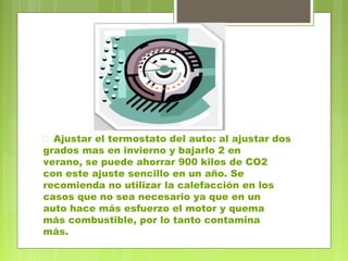  Ajustar el termostato del auto: al ajustar dos 
grados mas en invierno y bajarlo 2 en 
verano, se puede ahorrar 900 kilos de CO2 
con este ajuste sencillo en un año. Se 
recomienda no utilizar la calefacción en los 
casos que no sea necesario ya que en un 
auto hace más esfuerzo el motor y quema 
más combustible, por lo tanto contamina 
más. 
 