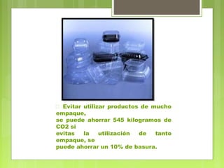  Evitar utilizar productos de mucho 
empaque, 
se puede ahorrar 545 kilogramos de 
CO2 si 
evitas la utilización de tanto 
empaque, se 
puede ahorrar un 10% de basura. 
 