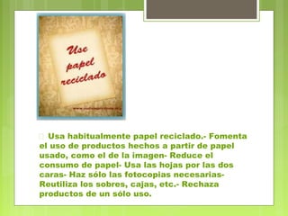  Usa habitualmente papel reciclado.- Fomenta 
el uso de productos hechos a partir de papel 
usado, como el de la imagen- Reduce el 
consumo de papel- Usa las hojas por las dos 
caras- Haz sólo las fotocopias necesarias- 
Reutiliza los sobres, cajas, etc.- Rechaza 
productos de un sólo uso. 
 