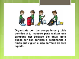 Organízate con tus compañeros y pide 
permiso a tu maestro para realizar una 
campaña del cuidado del agua. Esto 
puede ser con carteles o designando a 
niños que vigilen el uso correcto de este 
líquido. 
 
