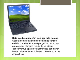Deja que tus gadgets vivan por más tiempo 
Seguramente en algún momento has sentido 
euforia por tener el nuevo gadget de moda, pero 
para ayudar al medio ambiente considera 
conservar tus aparatos electrónicos por mayor 
tiempo y aumentar el software o memoria de tus 
dispositivos. 
 