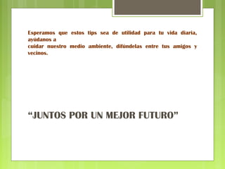 Esperamos que estos tips sea de utilidad para tu vida diaria, 
ayúdanos a 
cuidar nuestro medio ambiente, difúndelas entre tus amigos y 
vecinos. 
“JUNTOS POR UN MEJOR FUTURO” 
 