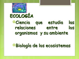 EECCOOLLOOGGÍÍAA 
CCiieenncciiaa qquuee eessttuuddiiaa llaass 
rreellaacciioonneess eennttrree llooss 
oorrggaanniissmmooss yy ssuu aammbbiieennttee 
BBiioollooggííaa ddee llooss eeccoossiisstteemmaass 
 