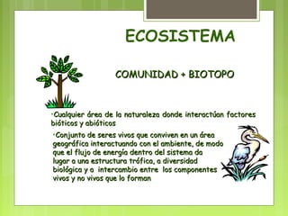 ECOSISTEMA 
CCOOMMUUNNIIDDAADD ++ BBIIOOTTOOPPOO 
•CCuuaallqquuiieerr áárreeaa ddee llaa nnaattuurraalleezzaa ddoonnddee iinntteerraaccttúúaann ffaaccttoorreess 
bbiióóttiiccooss yy aabbiióóttiiccooss 
•CCoonnjjuunnttoo ddee sseerreess vviivvooss qquuee ccoonnvviivveenn eenn uunn áárreeaa 
ggeeooggrrááffiiccaa iinntteerraaccttuuaannddoo ccoonn eell aammbbiieennttee,, ddee mmooddoo 
qquuee eell fflluujjoo ddee eenneerrggííaa ddeennttrroo ddeell ssiisstteemmaa ddaa 
lluuggaarr aa uunnaa eessttrruuccttuurraa ttrróóffiiccaa,, aa ddiivveerrssiiddaadd 
bbiioollóóggiiccaa yy aa iinntteerrccaammbbiioo eennttrree llooss ccoommppoonneenntteess 
vviivvooss yy nnoo vviivvooss qquuee lloo ffoorrmmaann 
 