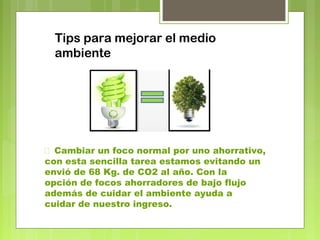 Tips para mejorar el medio 
ambiente 
 Cambiar un foco normal por uno ahorrativo, 
con esta sencilla tarea estamos evitando un 
envió de 68 Kg. de CO2 al año. Con la 
opción de focos ahorradores de bajo flujo 
además de cuidar el ambiente ayuda a 
cuidar de nuestro ingreso. 
 