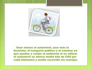  Usar menos el automóvil, usar más la 
bicicleta, el trasporte público o el caminar ya 
que ayudan a cuidar el ambiente al no utilizar 
el automóvil se ahorra medio kilo de CO2 por 
cada kilómetro y medio recorrido sin manejar. 
 