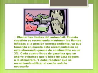  Checar las llantas del automóvil: En esta 
cuestión se recomienda mantener las llantas 
infladas a la presión correspondiente, ya que 
tomando en cuenta esta recomendación se 
esta ahorrando quema de combustible en un 
3%. Cada cuatro litros de gasolina que se 
ahorre evitamos que 9 kilos de CO2 lleguen 
a la atmósfera. Y cabe recalcar que se 
recomienda utilizar el coche solo lo 
necesario 
 